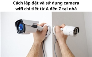 Cách lắp đặt và sử dụng camera wifi chi tiết từ A đến Z tại nhà